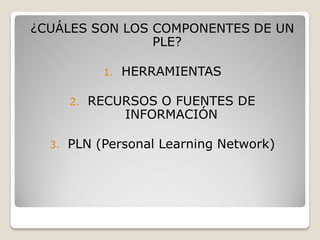 ¿CUÁLES SON LOS COMPONENTES DE UN
                PLE?

             1.   HERRAMIENTAS

       2.   RECURSOS O FUENTES DE
                INFORMACIÓN

  3.   PLN (Personal Learning Network)
 