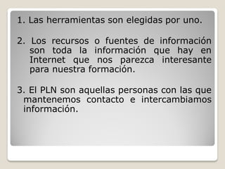 1. Las herramientas son elegidas por uno.

2. Los recursos o fuentes de información
   son toda la información que hay en
   Internet que nos parezca interesante
   para nuestra formación.

3. El PLN son aquellas personas con las que
 mantenemos contacto e intercambiamos
 información.
 