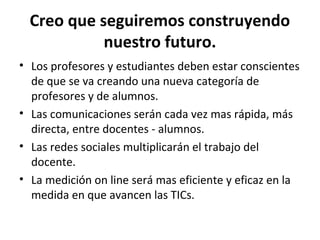 Creo que seguiremos construyendo
            nuestro futuro.
• Los profesores y estudiantes deben estar conscientes
  de que se va creando una nueva categoría de
  profesores y de alumnos.
• Las comunicaciones serán cada vez mas rápida, más
  directa, entre docentes - alumnos.
• Las redes sociales multiplicarán el trabajo del
  docente.
• La medición on line será mas eficiente y eficaz en la
  medida en que avancen las TICs.
 