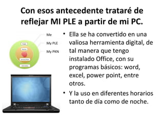 Con esos antecedente trataré de
reflejar MI PLE a partir de mi PC.
           • Ella se ha convertido en una
             valiosa herramienta digital, de
             tal manera que tengo
             instalado Office, con su
             programas básicos: word,
             excel, power point, entre
             otros.
           • Y la uso en diferentes horarios
             tanto de día como de noche.
 