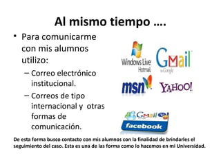 Al mismo tiempo ….
• Para comunicarme
  con mis alumnos
  utilizo:
    – Correo electrónico
      institucional.
    – Correos de tipo
      internacional y otras
      formas de
      comunicación.
De esta forma busco contacto con mis alumnos con la finalidad de brindarles el
seguimiento del caso. Esta es una de las forma como lo hacemos en mi Universidad.
 