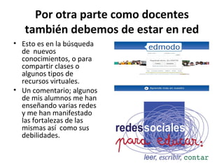 Por otra parte como docentes
   también debemos de estar en red
• Esto es en la búsqueda
  de nuevos
  conocimientos, o para
  compartir clases o
  algunos tipos de
  recursos virtuales.
• Un comentario; algunos
  de mis alumnos me han
  enseñando varias redes
  y me han manifestado
  las fortalezas de las
  mismas así como sus
  debilidades.
 