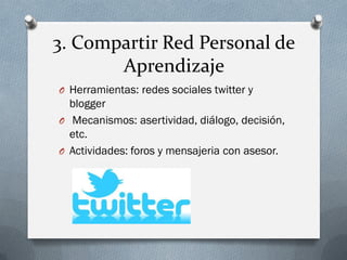 3. Compartir Red Personal de
Aprendizaje
O Herramientas: redes sociales twitter y
blogger
O Mecanismos: asertividad, diálogo, decisión,
etc.
O Actividades: foros y mensajeria con asesor.
 