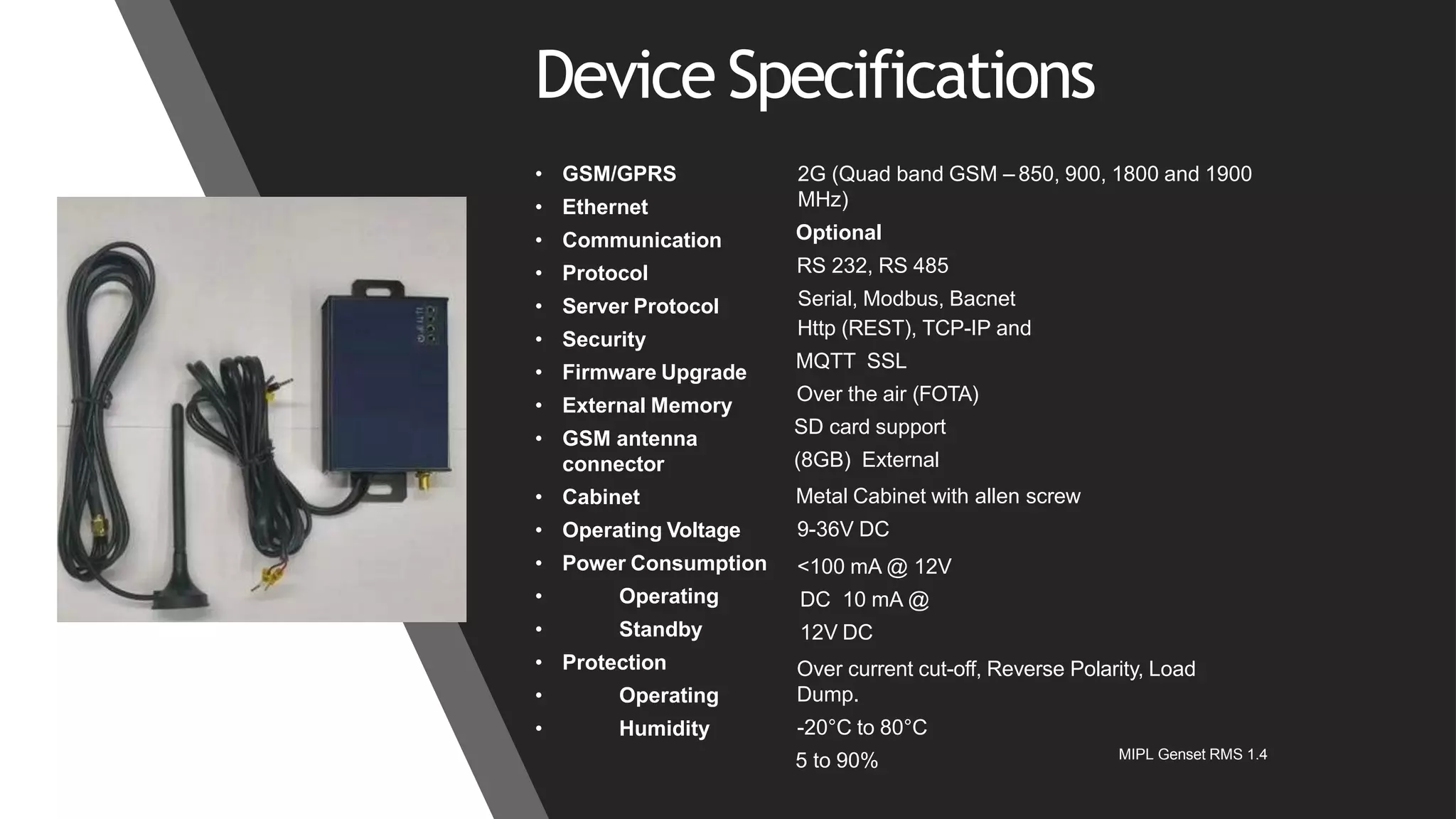 Device Specifications
2G (Quad band GSM – 850, 900, 1800 and 1900
MHz)
Optional
RS 232, RS 485
Serial, Modbus, Bacnet
Http (REST), TCP-IP and
MQTT SSL
Over the air (FOTA)
SD card support
(8GB) External
Metal Cabinet with allen screw
9-36V DC
• GSM/GPRS
• Ethernet
• Communication
• Protocol
• Server Protocol
• Security
• Firmware Upgrade
• External Memory
• GSM antenna
connector
• Cabinet
• Operating Voltage
• Power Consumption
• Operating
• Standby
• Protection
• Operating
• Humidity
<100 mA @ 12V
DC 10 mA @
12V DC
Over current cut-off, Reverse Polarity, Load
Dump.
-20°C to 80°C
5 to 90% MIPL Genset RMS 1.4
 