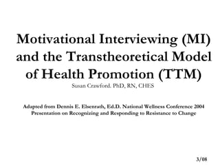 Motivational Interviewing (MI) and the Transtheoretical Model of Health Promotion (TTM) Susan Crawford. PhD, RN, CHES  Adapted from Dennis E. Elsenrath, Ed.D. National Wellness Conference 2004 Presentation on Recognizing and Responding to Resistance to Change 3/08 