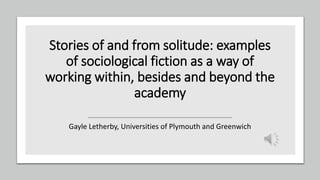 Stories of and from solitude: examples
of sociological fiction as a way of
working within, besides and beyond the
academy
Gayle Letherby, Universities of Plymouth and Greenwich
 