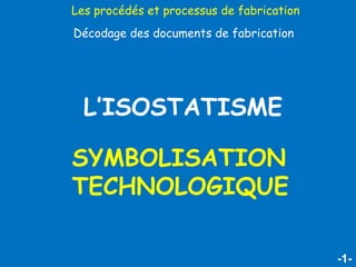 -1-
L’ISOSTATISME
SYMBOLISATION
TECHNOLOGIQUE
Les procédés et processus de fabrication
Décodage des documents de fabrication
 