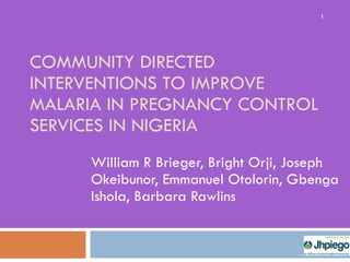 COMMUNITY DIRECTED INTERVENTIONS TO IMPROVE MALARIA IN PREGNANCY CONTROL SERVICES IN NIGERIA William R Brieger, Bright Orji, Joseph Okeibunor, Emmanuel Otolorin, Gbenga Ishola, Barbara Rawlins 