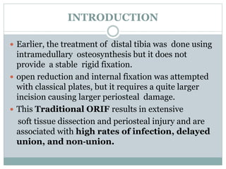 INTRODUCTION
 Earlier, the treatment of distal tibia was done using
intramedullary osteosynthesis but it does not
provide a stable rigid fixation.
 open reduction and internal fixation was attempted
with classical plates, but it requires a quite larger
incision causing larger periosteal damage.
 This Traditional ORIF results in extensive
soft tissue dissection and periosteal injury and are
associated with high rates of infection, delayed
union, and non‐union.
 