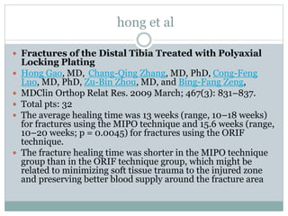 hong et al
 Fractures of the Distal Tibia Treated with Polyaxial
Locking Plating
 Hong Gao, MD, Chang-Qing Zhang, MD, PhD, Cong-Feng
Luo, MD, PhD, Zu-Bin Zhou, MD, and Bing-Fang Zeng,
 MDClin Orthop Relat Res. 2009 March; 467(3): 831–837.
 Total pts: 32
 The average healing time was 13 weeks (range, 10–18 weeks)
for fractures using the MIPO technique and 15.6 weeks (range,
10–20 weeks; p = 0.0045) for fractures using the ORIF
technique.
 The fracture healing time was shorter in the MIPO technique
group than in the ORIF technique group, which might be
related to minimizing soft tissue trauma to the injured zone
and preserving better blood supply around the fracture area
 