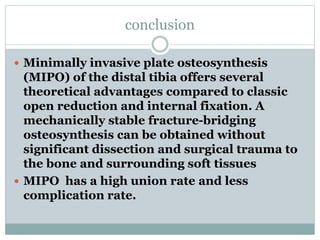 conclusion
 Minimally invasive plate osteosynthesis
(MIPO) of the distal tibia offers several
theoretical advantages compared to classic
open reduction and internal fixation. A
mechanically stable fracture-bridging
osteosynthesis can be obtained without
significant dissection and surgical trauma to
the bone and surrounding soft tissues
 MIPO has a high union rate and less
complication rate.
 