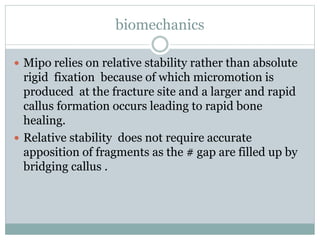 biomechanics
 Mipo relies on relative stability rather than absolute
rigid fixation because of which micromotion is
produced at the fracture site and a larger and rapid
callus formation occurs leading to rapid bone
healing.
 Relative stability does not require accurate
apposition of fragments as the # gap are filled up by
bridging callus .
 