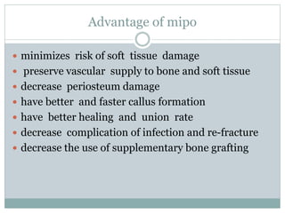 Advantage of mipo
 minimizes risk of soft tissue damage
 preserve vascular supply to bone and soft tissue
 decrease periosteum damage
 have better and faster callus formation
 have better healing and union rate
 decrease complication of infection and re-fracture
 decrease the use of supplementary bone grafting
 