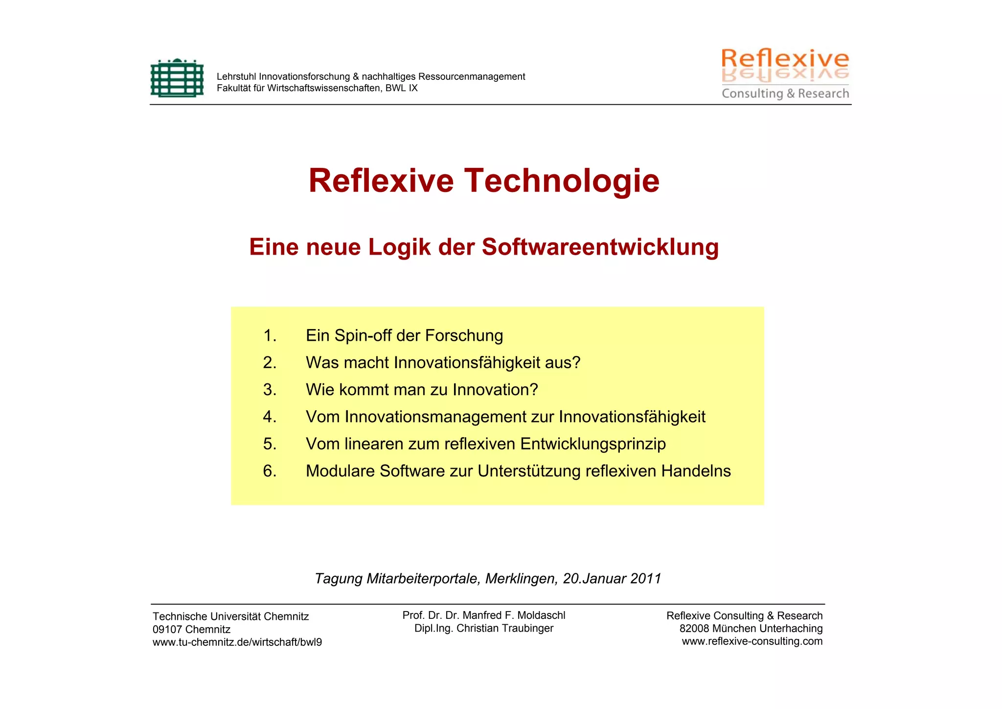 Lehrstuhl Innovationsforschung & nachhaltiges Ressourcenmanagement
            Fakultät für Wirtschaftswissenschaften, BWL IX




                               Reflexive Technologie
                   Eine neue Logik der Softwareentwicklung


                      1.       Ein Spin-off der Forschung
                      2.       Was macht Innovationsfähigkeit aus?
                      3.       Wie kommt man zu Innovation?
                      4.       Vom Innovationsmanagement zur Innovationsfähigkeit
                      5.       Vom linearen zum reflexiven Entwicklungsprinzip
                      6.       Modulare Software zur Unterstützung reflexiven Handelns




                                Tagung Mitarbeiterportale, Merklingen, 20.Januar 2011

Technische Universität Chemnitz                    Prof. Dr. Dr. Manfred F. Moldaschl   Reflexive Consulting & Research
09107 Chemnitz                                       Dipl.Ing. Christian Traubinger       82008 München Unterhaching
www.tu-chemnitz.de/wirtschaft/bwl9                                                         www.reflexive-consulting.com
 