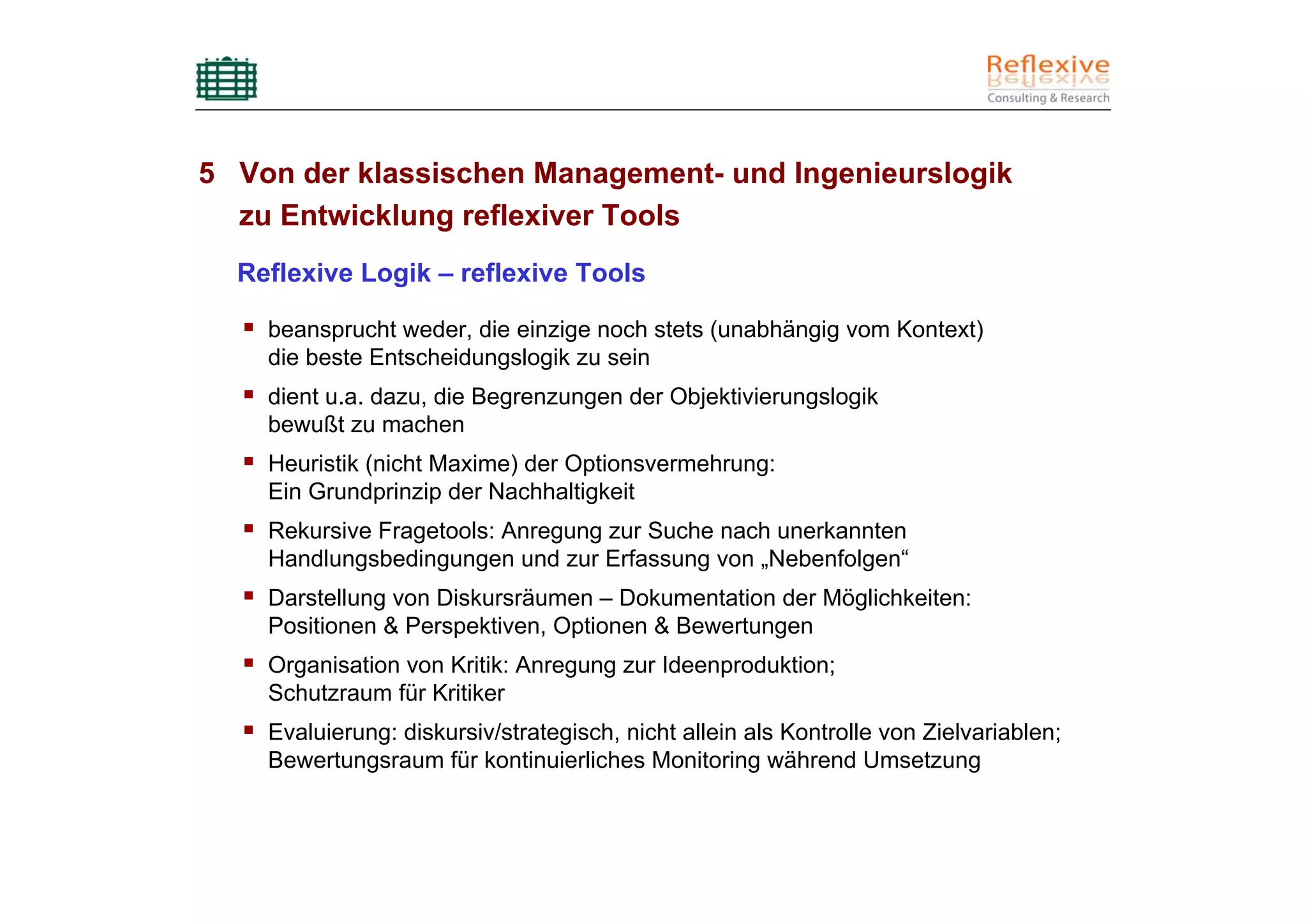 5 Von der klassischen Management- und Ingenieurslogik
  zu Entwicklung reflexiver Tools
  Reflexive Logik – reflexive Tools

    beansprucht weder, die einzige noch stets (unabhängig vom Kontext)
    die beste Entscheidungslogik zu sein
    dient u.a. dazu, die Begrenzungen der Objektivierungslogik
    bewußt zu machen
    Heuristik (nicht Maxime) der Optionsvermehrung:
    Ein Grundprinzip der Nachhaltigkeit
    Rekursive Fragetools: Anregung zur Suche nach unerkannten
    Handlungsbedingungen und zur Erfassung von „Nebenfolgen“
    Darstellung von Diskursräumen – Dokumentation der Möglichkeiten:
    Positionen & Perspektiven, Optionen & Bewertungen
    Organisation von Kritik: Anregung zur Ideenproduktion;
    Schutzraum für Kritiker
    Evaluierung: diskursiv/strategisch, nicht allein als Kontrolle von Zielvariablen;
    Bewertungsraum für kontinuierliches Monitoring während Umsetzung
 