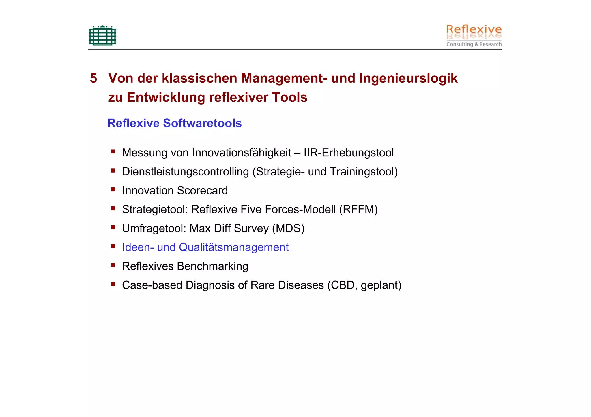 5 Von der klassischen Management- und Ingenieurslogik
  zu Entwicklung reflexiver Tools
  Reflexive Softwaretools

    Messung von Innovationsfähigkeit – IIR-Erhebungstool
    Dienstleistungscontrolling (Strategie- und Trainingstool)
    Innovation Scorecard
    Strategietool: Reflexive Five Forces-Modell (RFFM)
    Umfragetool: Max Diff Survey (MDS)
    Ideen- und Qualitätsmanagement
    Reflexives Benchmarking
    Case-based Diagnosis of Rare Diseases (CBD, geplant)
 