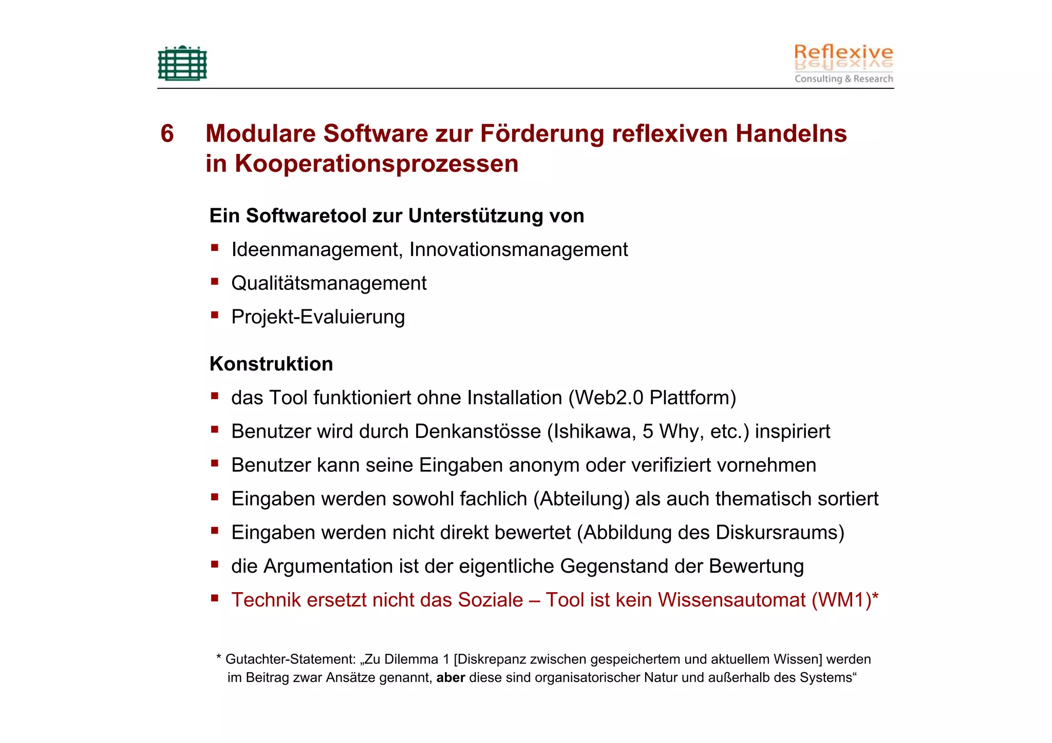 6   Modulare Software zur Förderung reflexiven Handelns
    in Kooperationsprozessen

    Ein Softwaretool zur Unterstützung von
      Ideenmanagement, Innovationsmanagement
      Qualitätsmanagement
      Projekt-Evaluierung

    Konstruktion
      das Tool funktioniert ohne Installation (Web2.0 Plattform)
      Benutzer wird durch Denkanstösse (Ishikawa, 5 Why, etc.) inspiriert
      Benutzer kann seine Eingaben anonym oder verifiziert vornehmen
      Eingaben werden sowohl fachlich (Abteilung) als auch thematisch sortiert
      Eingaben werden nicht direkt bewertet (Abbildung des Diskursraums)
      die Argumentation ist der eigentliche Gegenstand der Bewertung
      Technik ersetzt nicht das Soziale – Tool ist kein Wissensautomat (WM1)*

    * Gutachter-Statement: „Zu Dilemma 1 [Diskrepanz zwischen gespeichertem und aktuellem Wissen] werden
      im Beitrag zwar Ansätze genannt, aber diese sind organisatorischer Natur und außerhalb des Systems“
 