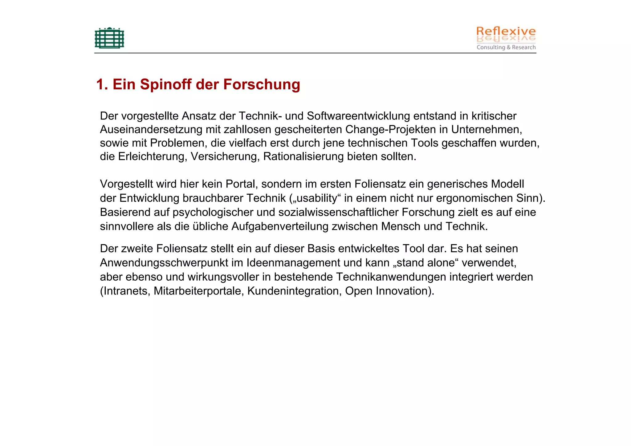 1. Ein Spinoff der Forschung

Der vorgestellte Ansatz der Technik- und Softwareentwicklung entstand in kritischer
Auseinandersetzung mit zahllosen gescheiterten Change-Projekten in Unternehmen,
sowie mit Problemen, die vielfach erst durch jene technischen Tools geschaffen wurden,
die Erleichterung, Versicherung, Rationalisierung bieten sollten.

Vorgestellt wird hier kein Portal, sondern im ersten Foliensatz ein generisches Modell
der Entwicklung brauchbarer Technik („usability“ in einem nicht nur ergonomischen Sinn).
Basierend auf psychologischer und sozialwissenschaftlicher Forschung zielt es auf eine
sinnvollere als die übliche Aufgabenverteilung zwischen Mensch und Technik.
Der zweite Foliensatz stellt ein auf dieser Basis entwickeltes Tool dar. Es hat seinen
Anwendungsschwerpunkt im Ideenmanagement und kann „stand alone“ verwendet,
aber ebenso und wirkungsvoller in bestehende Technikanwendungen integriert werden
(Intranets, Mitarbeiterportale, Kundenintegration, Open Innovation).
 
