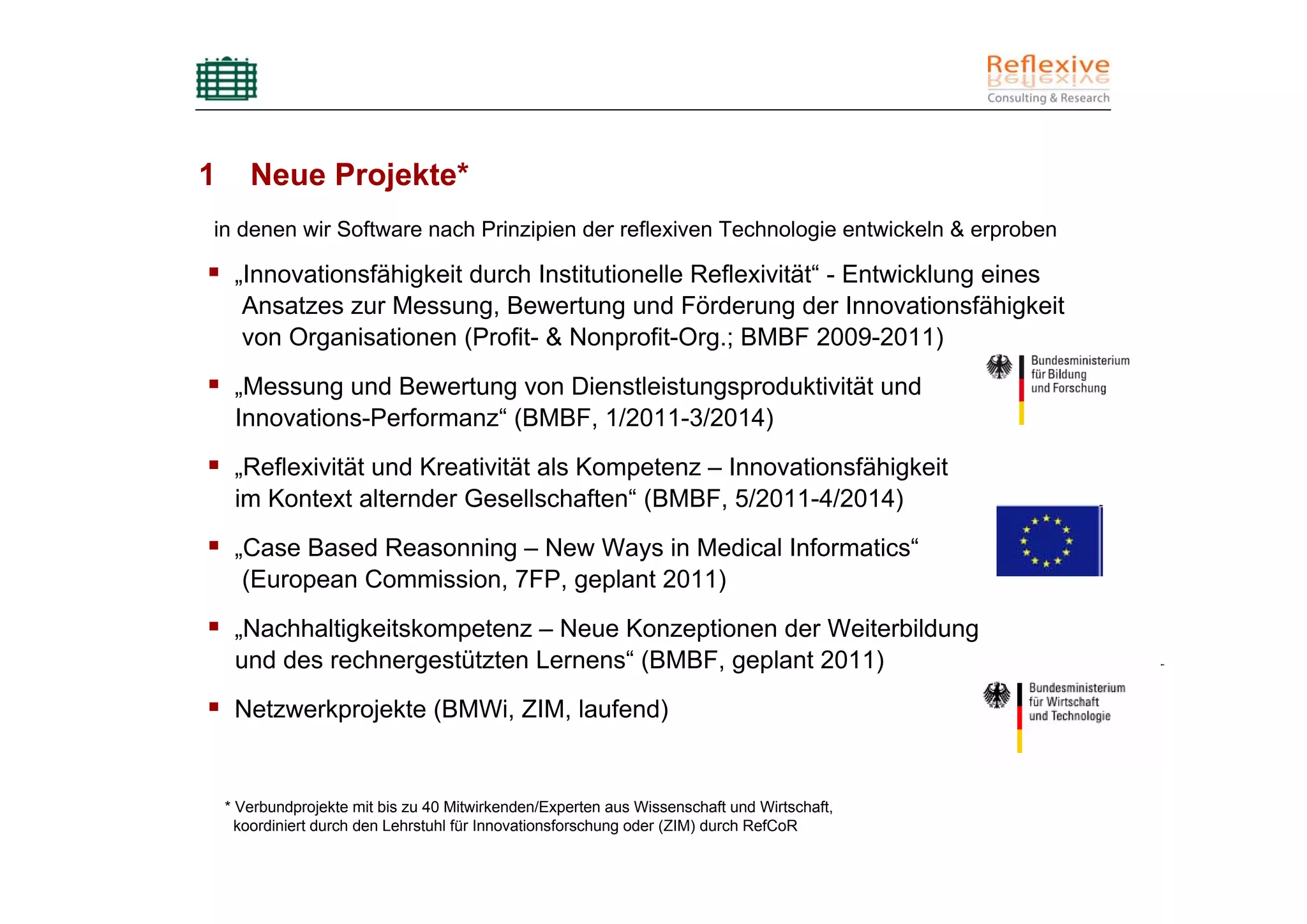 1      Neue Projekte*
in denen wir Software nach Prinzipien der reflexiven Technologie entwickeln & erproben

     „Innovationsfähigkeit durch Institutionelle Reflexivität“ - Entwicklung eines
      Ansatzes zur Messung, Bewertung und Förderung der Innovationsfähigkeit
      von Organisationen (Profit- & Nonprofit-Org.; BMBF 2009-2011)
     „Messung und Bewertung von Dienstleistungsproduktivität und
     Innovations-Performanz“ (BMBF, 1/2011-3/2014)
     „Reflexivität und Kreativität als Kompetenz – Innovationsfähigkeit
     im Kontext alternder Gesellschaften“ (BMBF, 5/2011-4/2014)
     „Case Based Reasonning – New Ways in Medical Informatics“
      (European Commission, 7FP, geplant 2011)
     „Nachhaltigkeitskompetenz – Neue Konzeptionen der Weiterbildung
     und des rechnergestützten Lernens“ (BMBF, geplant 2011)
     Netzwerkprojekte (BMWi, ZIM, laufend)


    * Verbundprojekte mit bis zu 40 Mitwirkenden/Experten aus Wissenschaft und Wirtschaft,
      koordiniert durch den Lehrstuhl für Innovationsforschung oder (ZIM) durch RefCoR
 