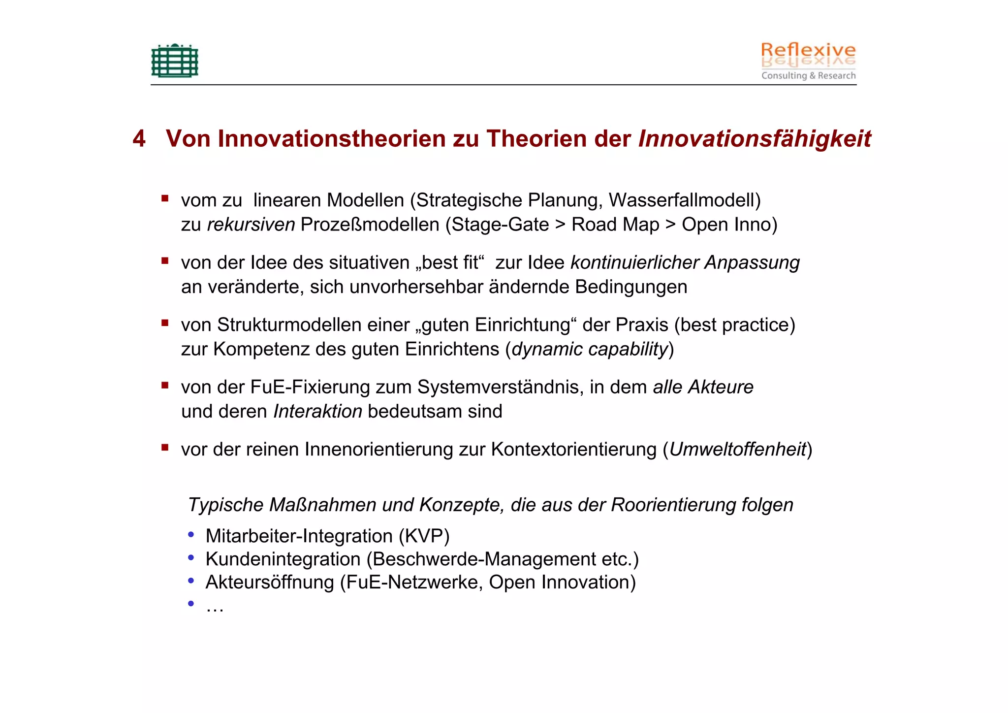 4 Von Innovationstheorien zu Theorien der Innovationsfähigkeit

    vom zu linearen Modellen (Strategische Planung, Wasserfallmodell)
    zu rekursiven Prozeßmodellen (Stage-Gate > Road Map > Open Inno)
    von der Idee des situativen „best fit“ zur Idee kontinuierlicher Anpassung
    an veränderte, sich unvorhersehbar ändernde Bedingungen
    von Strukturmodellen einer „guten Einrichtung“ der Praxis (best practice)
    zur Kompetenz des guten Einrichtens (dynamic capability)
    von der FuE-Fixierung zum Systemverständnis, in dem alle Akteure
    und deren Interaktion bedeutsam sind
    vor der reinen Innenorientierung zur Kontextorientierung (Umweltoffenheit)

    Typische Maßnahmen und Konzepte, die aus der Roorientierung folgen
    •   Mitarbeiter-Integration (KVP)
    •   Kundenintegration (Beschwerde-Management etc.)
    •   Akteursöffnung (FuE-Netzwerke, Open Innovation)
    •   …
 