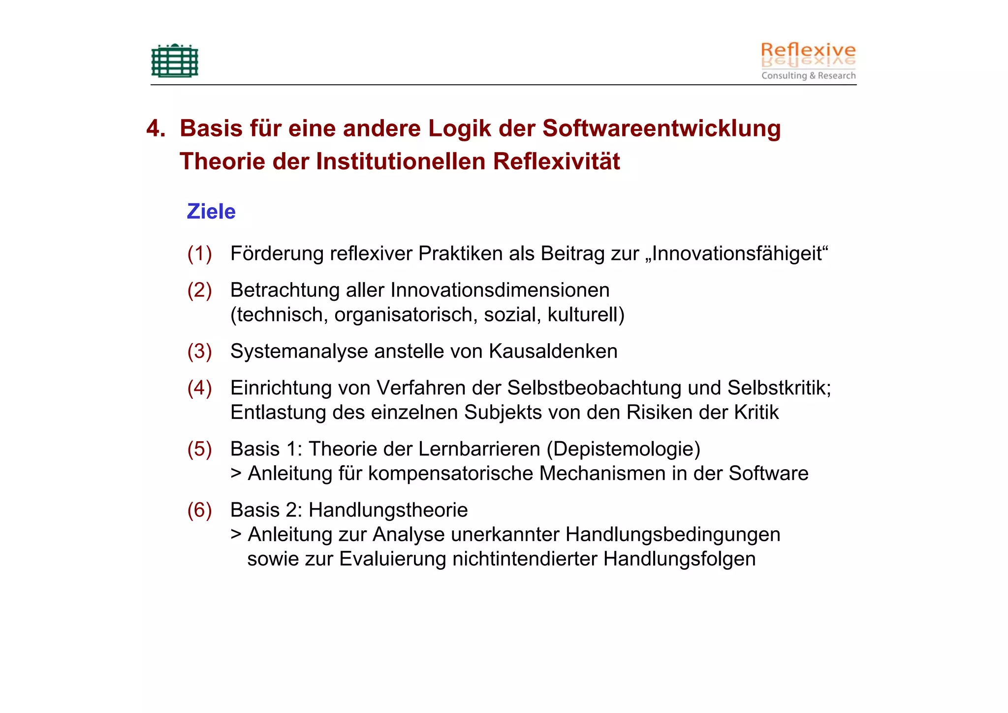 4. Basis für eine andere Logik der Softwareentwicklung
   Theorie der Institutionellen Reflexivität

   Ziele
   (1) Förderung reflexiver Praktiken als Beitrag zur „Innovationsfähigeit“
   (2) Betrachtung aller Innovationsdimensionen
       (technisch, organisatorisch, sozial, kulturell)
   (3) Systemanalyse anstelle von Kausaldenken
   (4) Einrichtung von Verfahren der Selbstbeobachtung und Selbstkritik;
       Entlastung des einzelnen Subjekts von den Risiken der Kritik
   (5) Basis 1: Theorie der Lernbarrieren (Depistemologie)
       > Anleitung für kompensatorische Mechanismen in der Software
   (6) Basis 2: Handlungstheorie
       > Anleitung zur Analyse unerkannter Handlungsbedingungen
         sowie zur Evaluierung nichtintendierter Handlungsfolgen
 