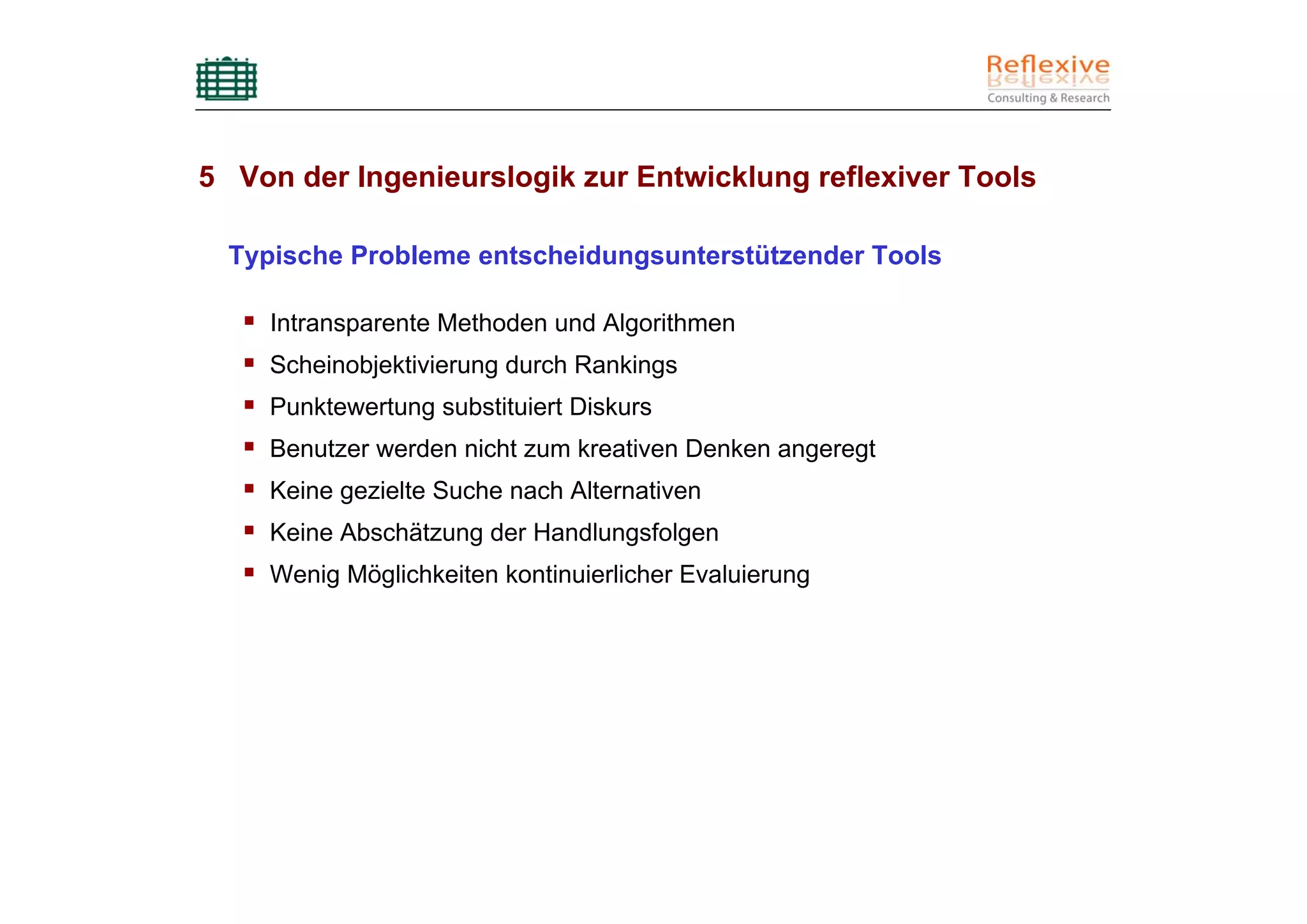 5 Von der Ingenieurslogik zur Entwicklung reflexiver Tools

  Typische Probleme entscheidungsunterstützender Tools

     Intransparente Methoden und Algorithmen
     Scheinobjektivierung durch Rankings
     Punktewertung substituiert Diskurs
     Benutzer werden nicht zum kreativen Denken angeregt
     Keine gezielte Suche nach Alternativen
     Keine Abschätzung der Handlungsfolgen
     Wenig Möglichkeiten kontinuierlicher Evaluierung
 