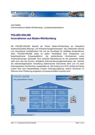 Uwe Seidel
Innenministerium Baden-Württemberg - Landespolizeipräsidium



POLIZEI-ONLINE
Innovationen aus Baden-Württemberg


Mit POLIZEI-ONLINE betreibt die Polizei Baden-Württemberg ein fortlaufend
weiterentwickeltes Bildungs- und Wissensmanagementsystem, das mittlerweile national
und international Vorbildfunktion hat und als Grundlage für vielfältige Kooperationen
dient. POLIZEI-ONLINE bietet an jedem Arbeitsplatz eine umfassende und
bedarfsoptimierte Wissensplattform, die weitreichende Informationen                sowie
Fachanwendungen beinhaltet. Eine wertvolle Bereicherung für die polizeiliche Arbeit
stellt auch das seit Kurzem verfügbare Dokumentenmanagementsystem dar, welches
der datenbankgestützten Verwaltung elektronischer Dokumente dient und mit einer
leistungsstarken Suchfunktion ausgestattet ist. Seit Anfang Juni 2010 verfügt die Polizei
zudem über eine netzwerkfähige virtuelle Trainingsumgebung, welche momentan im
Rahmen einer Pilotierung eingesetzt und wissenschaftlich evaluiert wird.


   POLIZEI-ONLINE
   Eine ganzheitliche Lösung




                                   Dokumenten-          Internet/          Autoren-
                                   management        E-Government         werkzeuge

                                                      Bildungs- und         Virtuelle       MEPA-ONLINE
                                    E-Learning/
                                                    Trainingsmanage-   Trainingsszenarien
                                 Blended-Learning
                                                       mentsystem

                                       Fach-         Organisations-      Integrations-
                                  Anwendungen            und               plattform
                                    (z.B. FERIS)      Fachportale             CMS

                                            Infrastruktur/Bürokommunikation
                                            Infrastruktur/Bü
                                            Infrastruktur/Bürokommunikation

   INNENMINISTERIUM Baden-Württemberg




MiPo’ 11 - Textbeitrag POLIZEI-ONLINE                                                                 Seite 1 von 8
 