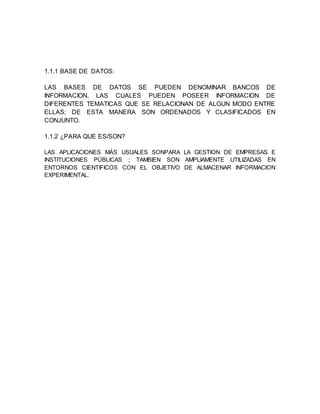 1.1.1 BASE DE DATOS:
LAS BASES DE DATOS SE PUEDEN DENOMINAR BANCOS DE
INFORMACION, LAS CUALES PUEDEN POSEER INFORMACION DE
DIFERENTES TEMATICAS QUE SE RELACIONAN DE ALGUN MODO ENTRE
ELLAS; DE ESTA MANERA SON ORDENADOS Y CLASIFICADOS EN
CONJUNTO.
1.1.2 ¿PARA QUE ES/SON?
LAS APLICACIONES MÁS USUALES SONPARA LA GESTION DE EMPRESAS E
INSTITUCIONES PÚBLICAS ; TAMBIEN SON AMPLIAMENTE UTILIZADAS EN
ENTORNOS CIENTIFICOS CON EL OBJETIVO DE ALMACENAR INFORMACION
EXPERIMENTAL.
 