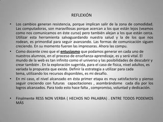 REFLEXIÓN
•   Los cambios generan resistencia, porque implican salir de la zona de comodidad.
    Las computadoras, son maravillosas porque acercan a los que están lejos (veamos
    como nos comunicamos en éste curso) pero también alejan a los que están cerca.
    Utilizar esta herramienta salvaguardando nuestra salud y la de los que nos
    rodean, es primordial para seguir avanzando. Las formas de comunicación siguen
    creciendo. En su momento fueron las impresoras. Ahora las compu.
•   Como docente creo que el entusiasmo que podamos generar en cada uno de
    nuestros alumnos, en el proceso de enseñanza-aprendizaje, es y será vital. El
    mundo de la web es tan infinito como el universo y las posibilidades de descubrir y
    crear también . En la exploración sugerida, para el caso de física, nivel adultos, es
    variada la propuesta que existe. Definir la estrategia a utilizar para cada
    tema, utilizando los recursos disponibles, es mi desafío.
•   En mi caso, el nivel alcanzado en ésta primer etapa es muy satisfactorio y pienso
    seguir creciendo con futuras capacitaciones , asombrándome cada día por los
    logros alcanzados. Para todo esto hace falta , compromiso, voluntad y dedicación.

•   Finalmente RESS NON VERBA ( HECHOS NO PALABRA) . ENTRE TODOS PODEMOS
    MÁS
 