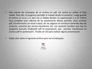 •   Para marcar los conceptos de un archivo en pdf, me centré en utilizar el foxit
    reader. Para ello, el programa portable lo trabajé desde mi pendrive. Luego guardé
    el archivo en la pc y lo abrí con el Adobe Reader. Es espectacular y a mi criterio
    muy completo pues además de las prestaciones básica, permite, crear archivos
    pdf, transformarlos en word o excel, ver las páginas en miniatura teniendo idea de
    conjunto, enviarlos por correo electrónico, etc. Les comento también que hay un
    programa llamado AnyBizsoft pdf to powerpoint, que permite transformar un
    archivo pdf en powerpoint . Puede ser útil para realizar alguna presentación.

•   Doble click sobre el siguiente archivo para ver el trabajado:
 