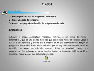 CLASE 4


•   1- Descargar e instalar el programa CMAP Tools.
•   2- Crear una caja de conceptos
•   3- Armar una pequeña colección de imágenes ordenada.

•   DESARROLLO

•   Adjunté el mapa conceptual realizado, referido a un tema de física (
    cinemática), que es una de las materias que dicto. Para hacer el ejercicio ,bajé el
    CMAP a un pendrive y desde allí lo instalé en mi pc. Normalmente, tengo los
    programas instalados, fuera de la máquina por si hay que formatearla como así
    también una copia de mis documentos. Sobre mi escritorio, tengo una
    carpeta, con dos subcarpetas en su interior dentro de las cuales bajé y guardé las
    imágenes negro y color que solicita la práctica.
 