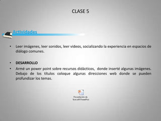 CLASE 5




•   Leer imágenes, leer sonidos, leer videos, socializando la experiencia en espacios de
    diálogo comunes.

•   DESARROLLO
•   Armé un power point sobre recursos didácticos, donde inserté algunas imágenes.
    Debajo de los títulos coloque algunas direcciones web donde se pueden
    profundizar los temas.
 