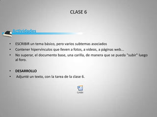 CLASE 6




•   ESCRIBIR un tema básico, pero varios subtemas asociados
•   Contener hipervínculos que lleven a fotos, a videos, a páginas web...
•   No superar, el documento base, una carilla, de manera que se pueda "subir" luego
    al foro.

•   DESARROLLO
•   Adjunté un texto, con la tarea de la clase 6.
 