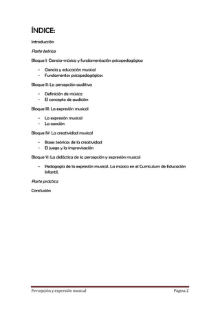 ÍNDICE:
Introducción

Parte teórica
Bloque I: Ciencia-música y fundamentación psicopedagógica
-

Ciencia y educación musical
Fundamentos psicopedagógicos

Bloque II: La percepción auditiva
-

Definición de música
El concepto de audición

Bloque III: La expresión musical
-

La expresión musical
La canción

Bloque IV: La creatividad musical
-

Bases teóricas de la creatividad
El juego y la improvisación

Bloque V: La didáctica de la percepción y expresión musical
-

Pedagogía de la expresión musical. La música en el Curriculum de Educación
Infantil.

Parte práctica
Conclusión

Percepción y expresión musical

Página 2

 