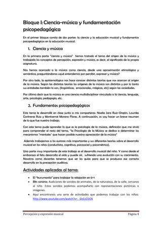 Bloque I: Ciencia-música y fundamentación
psicopedagógica
En el primer bloque consta de dos partes: la ciencia y la educación musical y fundamentos
psicopedagógicos en la educación musical.

1. Ciencia y música
En la primera parte “ciencia y música” hemos tratado el tema del origen de la música y
trabajado los conceptos de percepción, expresión y música, es decir, el significado de la propia
asignatura.
Nos hemos acercado a la música como ciencia, desde una aproximación etimológica y
semántica, preguntándonos ¿qué entendemos por percibir, expresar y música?
Por otro lado, la epistemológica nos hace conocer distintas teorías que nos acercan al origen
de la música. Según las distintas teorías los orígenes de la música son distintos y por lo tanto
sus entidades también lo son, (lingüísticas, emocionales, mágicas, etc) según las sociedades.
Por último decir que la música es una ciencia multidisciplinar vinculada a la ciencia, lenguaje,
arte, psicología, pedagogía, etc.

2. Fundamentos psicopedagógicos
Este tema le desarrollé en clase junto a mis compañeras: Noelia Jara Ruiz-Orejón, Lourdes
Contreras Ruiz y Montserrat Moreno Flores. A continuación, os voy hacer un breve resumen
de lo que fue nuestro trabajo.
Con este tema pude aprender lo que es la psicología de la música, definición que me sirvió
para comprender el resto del tema, “la Psicología de la Música se dedica a determinar los
mecanismos "mentales" que hacen posible nuestra apreciación de la música”
Además trabajamos a los autores más importantes y sus diferentes teorías sobre el desarrollo
musical en los niños (conductista, cognitiva, psicosocial y psicométrica).
Una parte muy importante de este trabajo es el desarrollo musical del niño. Y como desde el
embarazo el feto desarrolla el oído y puede oír, sufriendo una evolución con su crecimiento.
Nosotros como docentes tenemos que ser los guías para que se produzca ese correcto
desarrollo en la precepción auditiva.

Actividades aplicadas al tema:





El “kurumanta” para trabajar la relajación en 0-1
Bits sonoros: Audiciones de sonidos de animales, de la naturaleza, de la calle, cercanos
al niño. Estos sonidos podemos acompañarlo con representaciones pictóricas o
imágenes.
Aquí encontrareis una serie de actividades que podemos trabajar con los niños:
http://www.youtube.com/watch?v=_-OzCsC5IOk

Percepción y expresión musical

Página 4

 