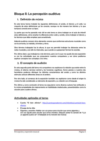 Bloque II: La percepción auditiva
1. Definición de música
En este tema hemos tratado las siguientes definiciones: el sonido, el silencio y el ruido. La
mayoría de estas definiciones ya las conocía, aunque no de manera tan técnica y lo que
tampoco conocía eran sus tipos.
La parte que me ha parecido más útil en este tema es cómo trabajar en el aula de infantil
estas definiciones, cómo enseñar la diferencia entre ruido y sonido, cómo trabajar el silencio y
las técnicas que debo emplear para enseñárselo.
Además pudimos conocer otros elementos sonoros que conforman estructuras musicales como
son la armonía, la melodía, el timbre y ritmo.
Otro término trabajado fue la altura, lo que nos permitió trabajar las distancias entre las
notas musicales y con ello los intervalos, que cuando se superponen forman los acordes.
Por último decir, que trabajamos más términos, pero con lo que me quedo de esta exposición
es con las actividades que nos propusieron nuestras compañeras y ver cómo podíamos
explicar conceptos tan complejos a los niños.

2. El concepto de audición
En esta segunda parte del tema mis compañeros nos explicaron la relación que existe entre la
música, el sistema nervioso central y las funciones cognitivas. Como gracias a nuestros dos
hemisferios podemos distinguir las distintas características del sonido y como los distintos
estímulos activan diferentes áreas en el cerebro.
Por otro lado, al comienzo de la exposición también nos explicaron como desde el origen la
música ha sido considerada un elemento de expresión y su relación con el lenguaje.
Por último y como conclusión al tema nos expusieron como diversos autores han atribuido a
la música propiedades de mejoramiento en habilidades intelectuales, presentándolos como la
solución para cuadros clínicos.

Actividades aplicadas al tema:




Cuento “El león afónico”: http://cuentosparadormir.com/infantiles/cuento/el-leonafonico
El juego de las sillas
Gigantes y enanitos: Hablar con voz grave para simular que somos gigantes y
con voz aguda para simular que somos enanitos. Después cantar la canción de “1,2,3
un gigante quiero ser” (Trabajado en la mención de música)

Percepción y expresión musical

Página 5

 