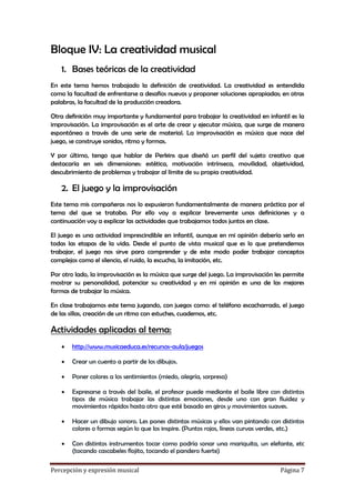 Bloque IV: La creatividad musical
1. Bases teóricas de la creatividad
En este tema hemos trabajado la definición de creatividad. La creatividad es entendida
como la facultad de enfrentarse a desafíos nuevos y proponer soluciones apropiadas; en otras
palabras, la facultad de la producción creadora.
Otra definición muy importante y fundamental para trabajar la creatividad en infantil es la
improvisación. La improvisación es el arte de crear y ejecutar música, que surge de manera
espontánea a través de una serie de material. La improvisación es música que nace del
juego, se construye sonidos, ritmo y formas.
Y por último, tengo que hablar de Perkins que diseñó un perfil del sujeto creativo que
destacaría en seis dimensiones: estética, motivación intrínseca, movilidad, objetividad,
descubrimiento de problemas y trabajar al límite de su propia creatividad.

2. El juego y la improvisación
Este tema mis compañeras nos lo expusieron fundamentalmente de manera práctica por el
tema del que se trataba. Por ello voy a explicar brevemente unas definiciones y a
continuación voy a explicar las actividades que trabajamos todos juntos en clase.
El juego es una actividad imprescindible en infantil, aunque en mi opinión debería serlo en
todas las etapas de la vida. Desde el punto de vista musical que es lo que pretendemos
trabajar, el juego nos sirve para comprender y de este modo poder trabajar conceptos
complejos como el silencio, el ruido, la escucha, la imitación, etc.
Por otro lado, la improvisación es la música que surge del juego. La improvisación les permite
mostrar su personalidad, potenciar su creatividad y en mi opinión es una de las mejores
formas de trabajar la música.
En clase trabajamos este tema jugando, con juegos como: el teléfono escacharrado, el juego
de las sillas, creación de un ritmo con estuches, cuadernos, etc.

Actividades aplicadas al tema:


http://www.musicaeduca.es/recursos-aula/juegos



Crear un cuento a partir de los dibujos.



Poner colores a los sentimientos (miedo, alegría, sorpresa)



Expresarse a través del baile, el profesor puede mediante el baile libre con distintos
tipos de música trabajar las distintas emociones, desde uno con gran fluidez y
movimientos rápidos hasta otro que esté basado en giros y movimientos suaves.



Hacer un dibujo sonoro. Les pones distintas músicas y ellos van pintando con distintos
colores o formas según lo que los inspire. (Puntos rojos, líneas curvas verdes, etc.)



Con distintos instrumentos tocar como podría sonar una mariquita, un elefante, etc
(tocando cascabeles flojito, tocando el pandero fuerte)

Percepción y expresión musical

Página 7

 