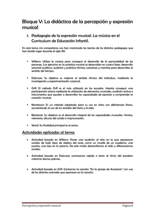 Bloque V: La didáctica de la percepción y expresión
musical
1. Pedagogía de la expresión musical. La música en el
Curriculum de Educación Infantil.
En este tema mis compañeras nos han mostrando las teorías de los distintos pedagogos que
han tenido lugar durante el siglo XX:


Willems: Utiliza la música para conseguir el desarrollo de la personalidad de las
personas. Los ejercicios en la práctica musical se desarrollan en cuatro fases: desarrollo
sensorial auditivo, audición y práctica rítmica, canciones y marchas para desarrollar el
sentido del tiempo.



Dalcroze: Su objetivo es mejorar el sentido rítmico del individuo, mediante la
investigación y experimentación corporal.



Orff: El método Orff es el más utilizado en las escuelas. Intenta conseguir una
participación activa mediante la utilización de elementos musicales, audición activa e
instrumentos que ayuden a desarrollar las capacidades de apreciar y comprender la
creación musical.



Montessori: Es un método adaptado para su uso en niños con deficiencias físicas,
aumentando el uso de los sentidos del tacto y el oído.



Martenot: Su objetivo es el desarrollo integral de las capacidades musicales: rítmica,
memoria, alturas del sonido e improvisación.



Ward: Su finalidad principal es el canto.

Actividades aplicadas al tema:


Actividad basada en Willems: Poner una audición al niño en la que aparezcan
sonidos de todo tipos de objetos del aula, como un muelle de un cuaderno, una
puerta, una tiza en la pizarra. De este modo desarrollamos el oído y diferenciamos
sonidos.



Actividad basada en Dalcroze: caminamos rápido o lento al ritmo del pandero
mientras damos palmas.



Actividad basada en Orff: Cantamos la canción “En la granja de Anastasio” con voz
de los distintos animales que aparecen en la canción.

Percepción y expresión musical

Página 8

 
