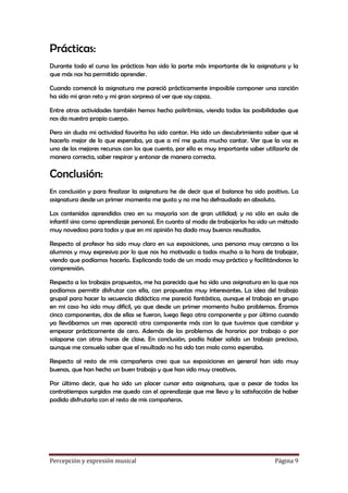 Prácticas:
Durante todo el curso las prácticas han sido la parte más importante de la asignatura y la
que más nos ha permitido aprender.
Cuando comencé la asignatura me pareció prácticamente imposible componer una canción
ha sido mi gran reto y mi gran sorpresa al ver que soy capaz.
Entre otras actividades también hemos hecho polirítmias, viendo todas las posibilidades que
nos da nuestro propio cuerpo.
Pero sin duda mi actividad favorita ha sido cantar. Ha sido un descubrimiento saber que sé
hacerlo mejor de lo que esperaba, ya que a mí me gusta mucho cantar. Ver que la voz es
uno de los mejores recursos con los que cuento, por ello es muy importante saber utilizarla de
manera correcta, saber respirar y entonar de manera correcta.

Conclusión:
En conclusión y para finalizar la asignatura he de decir que el balance ha sido positivo. La
asignatura desde un primer momento me gusto y no me ha defraudado en absoluto.
Los contenidos aprendidos creo en su mayoría son de gran utilidad; y no sólo en aula de
infantil sino como aprendizaje personal. En cuanto al modo de trabajarlos ha sido un método
muy novedoso para todos y que en mi opinión ha dado muy buenos resultados.
Respecto al profesor ha sido muy claro en sus exposiciones, una persona muy cercana a los
alumnos y muy expresiva por lo que nos ha motivado a todos mucho a la hora de trabajar,
viendo que podíamos hacerlo. Explicando todo de un modo muy práctico y facilitándonos la
comprensión.
Respecto a los trabajos propuestos, me ha parecido que ha sido una asignatura en la que nos
podíamos permitir disfrutar con ella, con propuestas muy interesantes. La idea del trabajo
grupal para hacer la secuencia didáctica me pareció fantástica, aunque el trabajo en grupo
en mi caso ha sido muy difícil, ya que desde un primer momento hubo problemas. Éramos
cinco componentes, dos de ellas se fueron, luego llego otra componente y por último cuando
ya llevábamos un mes apareció otra componente más con la que tuvimos que cambiar y
empezar prácticamente de cero. Además de los problemas de horarios por trabajo o por
solaparse con otras horas de clase. En conclusión, podía haber salido un trabajo precioso,
aunque me consuela saber que el resultado no ha sido tan malo como esperaba.
Respecto al resto de mis compañeros creo que sus exposiciones en general han sido muy
buenas, que han hecho un buen trabajo y que han sido muy creativos.
Por último decir, que ha sido un placer cursar esta asignatura, que a pesar de todos los
contratiempos surgidos me quedo con el aprendizaje que me llevo y la satisfacción de haber
podido disfrutarla con el resto de mis compañeros.

Percepción y expresión musical

Página 9

 