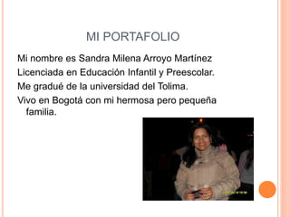 MI PORTAFOLIO 
Mi nombre es Sandra Milena Arroyo Martínez 
Licenciada en Educación Infantil y Preescolar. 
Me gradué de la universidad del Tolima. 
Vivo en Bogotá con mi hermosa pero pequeña 
familia. 
 