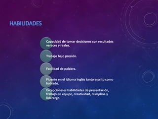 Capacidad de tomar decisiones con resultados
veraces y reales.
Trabajo bajo presión.
Facilidad de palabra.
Fluente en el idioma Inglés tanto escrito como
hablado.
Excepcionales habilidades de presentación,
trabajo en equipo, creatividad, disciplina y
liderazgo.
 