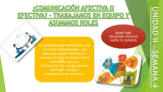 La comunicación efectiva es una
forma de comunicación, que
logra que quien transmite el
mensaje lo haga de modo claro y
entendible para su
interlocutor/es, sin que genere
confusión, dudas o
interpretaciones erróneas.
QUIEN SABE
ESCUCHAR, ESCUCHA
HASTA TU SILENCIO
 