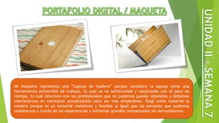 Mi maqueta representa una “Laptop de madera” porque considero la laptop como una
herramienta primordial de trabajo, la cual se va sofisticando y mejorando con el paso de
tiempo, lo cual relaciono con los profesionales que no podemos quedar obsoletos y debemos
mantenernos en constante actualización para ser mas empleables. Elegí como material la
madera porque es un material resistente y flexible al igual que las personas que podemos
moldearnos a través de las experiencias y enfrentar grandes tempestades sin derrumbarnos.
 