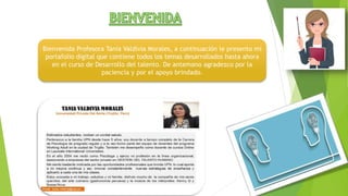 Bienvenida Profesora Tania Valdivia Morales, a continuación le presento mi
portafolio digital que contiene todos los temas desarrollados hasta ahora
en el curso de Desarrollo del talento. De antemano agradezco por la
paciencia y por el apoyo brindado.
 