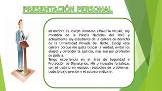 Mi nombre es Joseph Jhonatan ZAVALETA VILLAR, soy
miembro de la Policía Nacional del Perú y
actualmente soy estudiante de la carrera de derecho
de la Universidad Privada Del Norte. Escogí esta
carrera porque me gusta buscar la verdad, evitar los
abusos y defender la justicia, más aun por profesión
de policía.
Tengo experiencia en el área de Seguridad y
Protección de Dignatarios. Mis principales fortalezas
son el trabajo en equipo, resolución de problemas,
trabajo bajo presión y el autoaprendizaje.
 