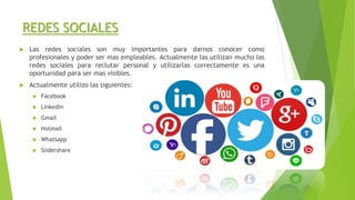  Las redes sociales son muy importantes para darnos conocer como
profesionales y poder ser mas empleables. Actualmente las utilizan mucho las
redes sociales para reclutar personal y utilizarlas correctamente es una
oportunidad para ser mas visibles.
 Actualmente utilizo las siguientes:
 Facebook
 Linkedin
 Gmail
 Hotmail
 Whatsapp
 Slidershare
REDES SOCIALES
 