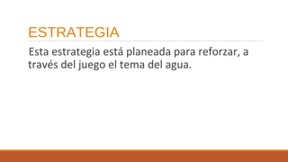 ESTRATEGIA
Esta estrategia está planeada para reforzar, a
través del juego el tema del agua.

 