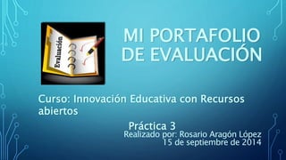 MI PORTAFOLIO 
DE EVALUACIÓN 
Curso: Innovación Educativa con Recursos 
abiertos 
Práctica 3 
Realizado por: Rosario Aragón López 
15 de septiembre de 2014 
 