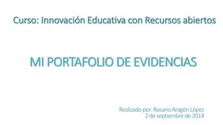 Curso: Innovación Educativa con Recursos abiertos 
MI PORTAFOLIO DE EVIDENCIAS 
Realizado por: Rosario Aragón López 
2 de septiembre de 2014 
 