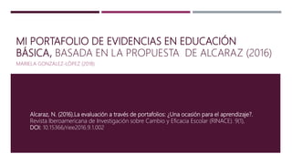 MI PORTAFOLIO DE EVIDENCIAS EN EDUCACIÓN
BÁSICA, BASADA EN LA PROPUESTA DE ALCARAZ (2016)
MARIELA GONZALEZ-LÓPEZ (2018)
Alcaraz, N. (2016).La evaluación a través de portafolios: ¿Una ocasión para el aprendizaje?.
Revista Iberoamericana de Investigación sobre Cambio y Eficacia Escolar (RINACE). 9(1),
DOI: 10.15366/riee2016.9.1.002
 